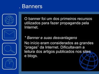 . Banners O banner foi um dos primeiros recursos utilizados para fazer propaganda pela Internet. * Banner e suas desvantagens No início eram considerados as grandes “pragas” da Internet. Dificultavam a leitura dos artigos publicados nos sites e blogs. 