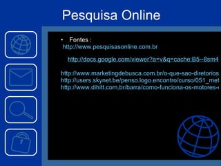 Pesquisa Online Fontes :  http://www.pesquisasonline.com.br http://docs.google.com/viewer?a=v&q=cache:B5--8sm4fX0J:www.hipertextus.net/volume2/Conrado-Moreira-MENDES.pdf+pesquisa+online&hl=pt-BR&gl=br&pid=bl&srcid=ADGEESgf_zFqJB5Y0mrlA_oeWH55-QWCKDtEhjRjLvvKT02k93egPg8zrk2qjtiMWoNB4Fapgy5_3iJK-DT3vBM2UCExEESuV_BFBLayvzabVd6orgg9_gyZvmJ7hTqmcozs43XbJNCG&sig=AHIEtbRLFEDE1qOd0EYuqlNrgv-Vx_gazw&pli=1 http://www.marketingdebusca.com.br/o-que-sao-diretorios-web/ http://users.skynet.be/penso.logo.encontro/curso/051_metamotores.htm http://www.dihitt.com.br/barra/como-funciona-os-motores-de-busca-e-diretorios 