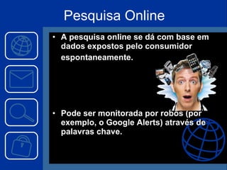 Pesquisa Online A pesquisa online se dá com base em dados expostos pelo consumidor espontaneamente. Pode ser monitorada por robôs (por exemplo, o Google Alerts) através de palavras chave. 