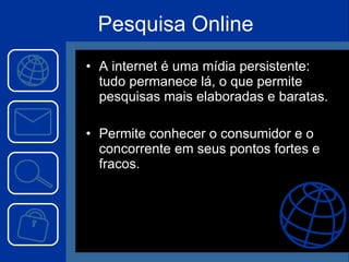 Pesquisa Online A internet é uma mídia persistente: tudo permanece lá, o que permite pesquisas mais elaboradas e baratas. Permite conhecer o consumidor e o concorrente em seus pontos fortes e fracos. 