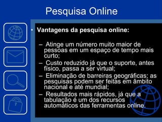 Vantagens da pesquisa online: Atinge um número muito maior de pessoas em um espaço de tempo mais curto; Custo reduzido já que o suporte, antes físico, passa a ser virtual; Eliminação de barreiras geográficas; as pesquisas podem ser feitas em âmbito nacional e até mundial; Resultados mais rápidos, já que a tabulação é um dos recursos automáticos das ferramentas online. Pesquisa Online 