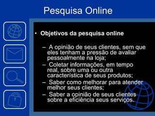 Pesquisa Online Objetivos da pesquisa online A opinião de seus clientes, sem que eles tenham a pressão de avaliar pessoalmente na loja; Coletar informações, em tempo real, sobre uma ou outra característica de seus produtos; Saber como melhorar para atender melhor seus clientes; Saber a opinião de seus clientes sobre a eficiência seus serviços.   