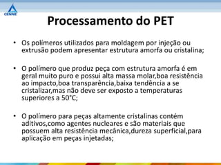 Processamento do PET
• Os polímeros utilizados para moldagem por injeção ou
  extrusão podem apresentar estrutura amorfa ou cristalina;

• O polímero que produz peça com estrutura amorfa é em
  geral muito puro e possui alta massa molar,boa resistência
  ao impacto,boa transparência,baixa tendência a se
  cristalizar,mas não deve ser exposto a temperaturas
  superiores a 50°C;

• O polímero para peças altamente cristalinas contém
  aditivos,como agentes nucleares e são materiais que
  possuem alta resistência mecânica,dureza superficial,para
  aplicação em peças injetadas;
 