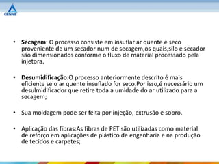 • Secagem: O processo consiste em insuflar ar quente e seco
  proveniente de um secador num de secagem,os quais,silo e secador
  são dimensionados conforme o fluxo de material processado pela
  injetora.

• Desumidificação:O processo anteriormente descrito é mais
  eficiente se o ar quente insuflado for seco.Por isso,é necessário um
  desulmidificador que retire toda a umidade do ar utilizado para a
  secagem;

• Sua moldagem pode ser feita por injeção, extrusão e sopro.

• Aplicação das fibras:As fibras de PET são utilizadas como material
  de reforço em aplicações de plástico de engenharia e na produção
  de tecidos e carpetes;
 