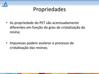 Propriedades

• As propriedade do PET são acentuadamente
  diferentes em função do grau de cristalização da
  resina;

• Impurezas podem acelerar o processo de
  cristalização das resinas;
 