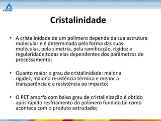 Cristalinidade
• A cristalinidade de um polímero depende da sua estrutura
  molecular e é determinada pela forma das suas
  moléculas, pela simetria, pela ramificação, rigidez e
  regularidade;todas elas dependentes dos parâmetros de
  processamento;

• Quanto maior o grau de cristalinidade: maior a
  rigidez, maior a resistência térmica e menor a
  transparência e a resistência ao impacto;

• O PET amorfo com baixo grau de cristalinização é obtido
  após rápido resfriamento do polímero fundido,tal como
  acontece com o produto extrudado;
 