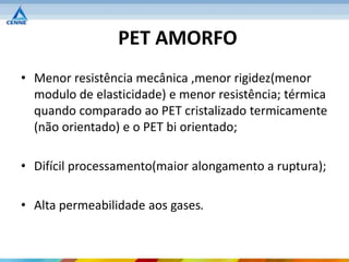 PET AMORFO
• Menor resistência mecânica ,menor rigidez(menor
  modulo de elasticidade) e menor resistência; térmica
  quando comparado ao PET cristalizado termicamente
  (não orientado) e o PET bi orientado;

• Difícil processamento(maior alongamento a ruptura);

• Alta permeabilidade aos gases.
 