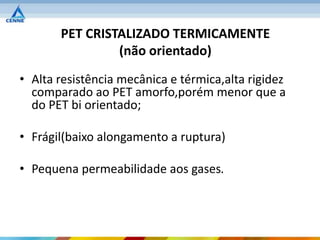 PET CRISTALIZADO TERMICAMENTE
                (não orientado)
• Alta resistência mecânica e térmica,alta rigidez
  comparado ao PET amorfo,porém menor que a
  do PET bi orientado;

• Frágil(baixo alongamento a ruptura)

• Pequena permeabilidade aos gases.
 