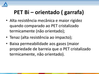 PET Bi – orientado ( garrafa)
• Alta resistência mecânica e maior rigidez
  quando comparado ao PET cristalizado
  termicamente (não orientado);
• Tenaz (alta resistência ao impacto);
• Baixa permeabilidade aos gases (maior
  propriedade de barreia que o PET cristalizado
  termicamente, não orientado).
 