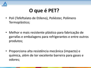 O que é PET?
• Poli (Tefeftalato de Etileno), Poliéster, Polímero
  Termoplástico;

• Melhor e mais resistente plástico para fabricação de
  garrafas e embalagens para refrigerantes e entre outros
  produtos;

• Proporciona alta resistência mecânica (impacto) e
  química, além de ter excelente barreira para gases e
  odores;
 