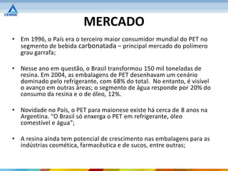 MERCADO
• Em 1996, o País era o terceiro maior consumidor mundial do PET no
  segmento de bebida carbonatada – principal mercado do polímero
  grau garrafa;

• Nesse ano em questão, o Brasil transformou 150 mil toneladas de
  resina. Em 2004, as embalagens de PET desenhavam um cenário
  dominado pelo refrigerante, com 68% do total. No entanto, é visível
  o avanço em outras áreas; o segmento de água responde por 20% do
  consumo da resina e o de óleo, 12%.

• Novidade no País, o PET para maionese existe há cerca de 8 anos na
  Argentina. “O Brasil só enxerga o PET em refrigerante, óleo
  comestível e água”;

• A resina ainda tem potencial de crescimento nas embalagens para as
  indústrias cosmética, farmacêutica e de sucos, entre outras;
 