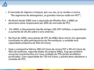 • O mercado de higiene e limpeza, por sua vez, já se rendeu à resina.
     “No segmento de detergentes, as grandes marcas estão em PET”;

• No Brasil desde 2002 com a aquisição da Rhodia-Ster, a M&G se
  posiciona como responsável por 60% do mercado de PET;

•   Em 2004, o faturamento líquido atingiu US$ 397 milhões, o equivalente
    a aumento de 29,3% sobre o ano anterior;

• No final de 2006, nova planta de PET da M&G deve entrar em operação.
  Localizada no pólo petroquímico de Pernambuco, a unidade terá
  capacidade produtiva de 450 mil t/ano;

• Hoje a companhia fabrica 200 mil t/ano de resina PET e 90 mil t/ano de
  fibra de poliéster, segundo dados da própria M&G. O grupo também
  anunciou investimentos em nova unidade de PTA (ácido tereftálico
  purificado). Com capacidade de 750 mil t/ano, a planta deve abastecer a
  unidade de PET;
 