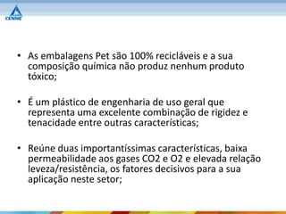 • As embalagens Pet são 100% recicláveis e a sua
  composição química não produz nenhum produto
  tóxico;

• É um plástico de engenharia de uso geral que
  representa uma excelente combinação de rigidez e
  tenacidade entre outras características;

• Reúne duas importantíssimas características, baixa
  permeabilidade aos gases CO2 e O2 e elevada relação
  leveza/resistência, os fatores decisivos para a sua
  aplicação neste setor;
 