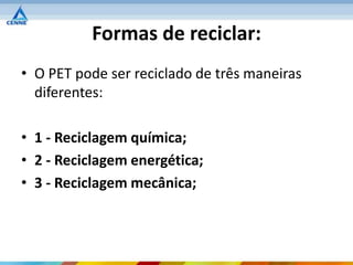 Formas de reciclar:
• O PET pode ser reciclado de três maneiras
  diferentes:

• 1 - Reciclagem química;
• 2 - Reciclagem energética;
• 3 - Reciclagem mecânica;
 