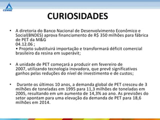 CURIOSIDADES
• A diretoria do Banco Nacional de Desenvolvimento Econômico e
  Social(BNDES) aprova financiamento de R$ 350 milhões para fábrica
  de PET da M&G
  04.12.06 ;
  • Projeto substituirá importação e transformará déficit comercial
  brasileiro da resina em superávit;

• A unidade de PET começará a produzir em fevereiro de
  2007, utilizando tecnologia inovadora, que prevê significativos
  ganhos pelas reduções do nível de investimento e de custos;

•    Durante os últimos 10 anos, a demanda global de PET cresceu de 3
    milhões de toneladas em 1995 para 11,3 milhões de toneladas em
    2005, resultando em um aumento de 14,3% ao ano. As previsões do
    setor apontam para uma elevação da demanda de PET para 18,6
    milhões em 2014.
 