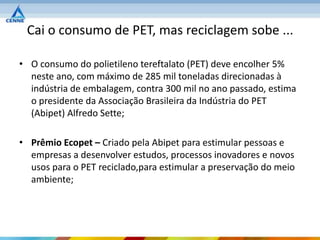 Cai o consumo de PET, mas reciclagem sobe ...

• O consumo do polietileno tereftalato (PET) deve encolher 5%
  neste ano, com máximo de 285 mil toneladas direcionadas à
  indústria de embalagem, contra 300 mil no ano passado, estima
  o presidente da Associação Brasileira da Indústria do PET
  (Abipet) Alfredo Sette;

• Prêmio Ecopet – Criado pela Abipet para estimular pessoas e
  empresas a desenvolver estudos, processos inovadores e novos
  usos para o PET reciclado,para estimular a preservação do meio
  ambiente;
 