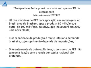 *Perspectivas Setor prevê para este ano apenas 3% de
                          crescimento
                     Márcio Azevedo 2007 PET

• Há duas fábricas de PET para aplicação em embalagens no
  Brasil, uma da Braskem, apta a produzir 80 mil t/ano, e
  outra, de 192 mil t/ano, da M&G, que inaugurará em 2007
  uma nova planta;

• Essa capacidade de produção é muito inferior à demanda
  brasileira, cujo suprimento depende de importações;

• Diferentemente de outros plásticos, o consumo de PET não
  tem uma ligação com a renda per capita nacional tão
  profunda.
 
