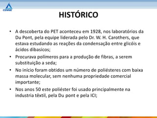 HISTÓRICO
• A descoberta do PET aconteceu em 1928, nos laboratórios da
  Du Pont, pela equipe liderada pelo Dr. W. H. Carothers, que
  estava estudando as reações da condensação entre glicóis e
  ácidos dibasicos;
• Procurava polímeros para a produção de fibras, a serem
  substituição a seda;
• No início foram obtidos um número de poliésteres com baixa
  massa molecular, sem nenhuma propriedade comercial
  importante;
• Nos anos 50 este poliéster foi usado principalmente na
  industria têxtil, pela Du pont e pela ICI;
 