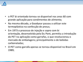 • o PET bi orientado tornou-se disponível nos anos 60 com
  grande aplicação para condimentos de alimento;
• Na mesma década, a Goodyear passou a utilizar este
  termoplástico na confecção de pneus;
• Em 1973 o processo de injeção e sopro com bi
  orientação, desenvolvida pela Du Pont, permitiu a introdução
  do PET na aplicação como garrafas, o que revolucionou o
  mercado de embalagens; principalmente o de bebidas
  carbonatadas;
• O PET como garrafa apenas se tornou disponível no Brasil em
  1989;
 