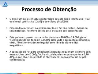 Processo de Obtenção
• O Pet é um poliéster saturado formado pela do ácido tereftaláto (TPA)
  ou dimetil tereftaláto (DMT) e do etileno glicol(EG);

• Catalizadores comuns na polimerização do Pet são metais, óxidos ou
  sais metálicos. Polímero obtido pela etapa de poli condensação;

• Este polímero possui massa molar de ordem 20 000 a 29 000 g/mol
  viscosidade de em tono de 0,65dl/g adequado a aplicações como fibra
  têxtil, filmes orientados reforçados com fibra de vidro e fitas
  magnéticas;

• A aplicação do Pet para embalagens sopradas requer um polímero com
  massa acima de 40 000g/mol e viscosidade intrínseca superior a 0,70
  dl/g, o que não é possível de se obter apenas com o processo de poli
  condensação;
 