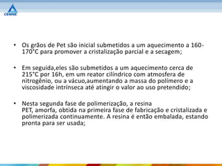 • Os grãos de Pet são inicial submetidos a um aquecimento a 160-
  170°C para promover a cristalização parcial e a secagem;

• Em seguida,eles são submetidos a um aquecimento cerca de
  215°C por 16h, em um reator cilíndrico com atmosfera de
  nitrogênio, ou a vácuo,aumentando a massa do polímero e a
  viscosidade intrínseca até atingir o valor ao uso pretendido;

• Nesta segunda fase de polimerização, a resina
  PET, amorfa, obtida na primeira fase de fabricação e cristalizada e
  polimerizada continuamente. A resina é então embalada, estando
  pronta para ser usada;
 