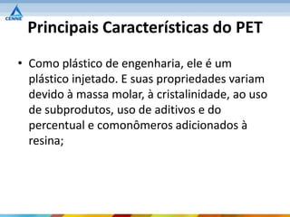 Principais Características do PET
• Como plástico de engenharia, ele é um
  plástico injetado. E suas propriedades variam
  devido à massa molar, à cristalinidade, ao uso
  de subprodutos, uso de aditivos e do
  percentual e comonômeros adicionados à
  resina;
 