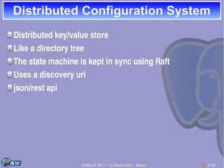 PGDay.IT 2017 – 13 Ottobre 2017 - Milano 10 di 30
Distributed Configuration SystemDistributed Configuration System
Distributed key/value store
Like a directory tree
The state machine is kept in sync using Raft
Uses a discovery url
json/rest api
 