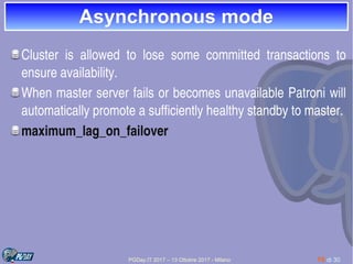 PGDay.IT 2017 – 13 Ottobre 2017 - Milano 15 di 30
Asynchronous modeAsynchronous mode
Cluster  is  allowed  to  lose  some  committed  transactions  to 
ensure availability. 
When master server fails or becomes unavailable Patroni will 
automatically promote a sufficiently healthy standby to master.
maximum_lag_on_failover 
 