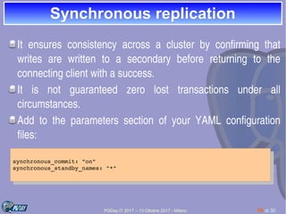 PGDay.IT 2017 – 13 Ottobre 2017 - Milano 16 di 30
Synchronous replicationSynchronous replication
It  ensures  consistency  across  a  cluster  by  confirming  that 
writes  are  written  to  a  secondary  before  returning  to  the 
connecting client with a success.
It  is  not  guaranteed  zero  lost  transactions  under  all 
circumstances.
Add  to  the  parameters  section  of  your  YAML  configuration 
files:
synchronous_commit: "on"
synchronous_standby_names: "*"
synchronous_commit: "on"
synchronous_standby_names: "*"
 