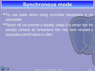 PGDay.IT 2017 – 13 Ottobre 2017 - Milano 17 di 30
Synchronous modeSynchronous mode
For  use  cases  where  losing  committed  transactions  is  not 
permissible
Patroni will not promote a standby unless it is certain that the 
standby  contains  all  transactions  that  may  have  returned  a 
successful commit status to client
 