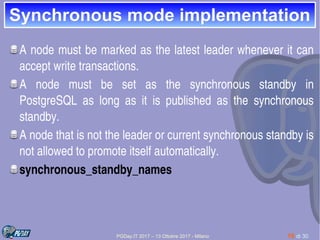 PGDay.IT 2017 – 13 Ottobre 2017 - Milano 18 di 30
Synchronous mode implementationSynchronous mode implementation
A node must be marked as the latest leader whenever it can 
accept write transactions.
A  node  must  be  set  as  the  synchronous  standby  in 
PostgreSQL  as  long  as  it  is  published  as  the  synchronous 
standby.
A node that is not the leader or current synchronous standby is 
not allowed to promote itself automatically.
synchronous_standby_names
 