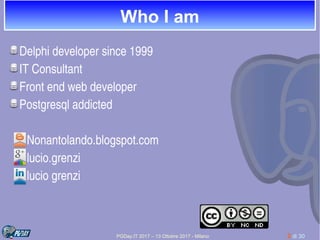 PGDay.IT 2017 – 13 Ottobre 2017 - Milano 2 di 30
Who I am
Delphi developer since 1999
IT Consultant 
Front end web developer
Postgresql addicted
      Nonantolando.blogspot.com
      lucio.grenzi
      lucio grenzi
 