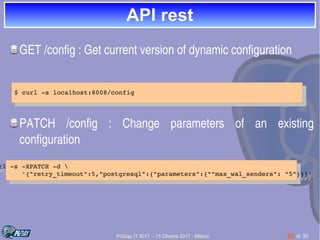 PGDay.IT 2017 – 13 Ottobre 2017 - Milano 22 di 30
API restAPI rest
GET /config : Get current version of dynamic configuration
PATCH  /config  :  Change  parameters  of  an  existing 
configuration
$ curl ­s localhost:8008/config
$ curl ­s localhost:8008/config
url ­s ­XPATCH ­d 
       '{"retry_timeout":5,"postgresql":{"parameters":{""max_wal_senders": “5”}}}'
rl ­s ­XPATCH ­d 
      '{"retry_timeout":5,"postgresql":{"parameters":{""max_wal_senders": “5”}}}'
 