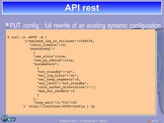 PGDay.IT 2017 – 13 Ottobre 2017 - Milano 23 di 30
API restAPI rest
PUT /config : full rewrite of an existing dynamic configuration 
unconditionally
$ curl ­s ­XPUT ­d 
        '{"maximum_lag_on_failover":1048576,
           "retry_timeout":10,
           "postgresql":
             {
             "use_slots":true,
             "use_pg_rewind":true,
             "parameters":
               {
               "hot_standby":"on",
               "wal_log_hints":"on",
               "wal_keep_segments":8,
               "wal_level":"hot_standby",
               "unix_socket_directories":".",
               "max_wal_senders":5
               }
             },
             "loop_wait":3,"ttl":20
        }' http://localhost:8008/config | jq
$ curl ­s ­XPUT ­d 
        '{"maximum_lag_on_failover":1048576,
           "retry_timeout":10,
           "postgresql":
             {
             "use_slots":true,
             "use_pg_rewind":true,
             "parameters":
               {
               "hot_standby":"on",
               "wal_log_hints":"on",
               "wal_keep_segments":8,
               "wal_level":"hot_standby",
               "unix_socket_directories":".",
               "max_wal_senders":5
               }
             },
             "loop_wait":3,"ttl":20
        }' http://localhost:8008/config | jq
 