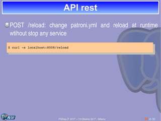 PGDay.IT 2017 – 13 Ottobre 2017 - Milano 24 di 30
API restAPI rest
POST  /reload:  change  patroni.yml  and  reload  at  runtime 
wtihout stop any service
$ curl ­s localhost:8008/reload
$ curl ­s localhost:8008/reload
 