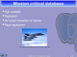 PGDay.IT 2017 – 13 Ottobre 2017 - Milano 4 di 30
Mission critical databaseMission critical database
High available
Replication
No human interaction for failover
Rapid deployment
https://www.flickr.com/photos/my_public_domain_photos/15400918696/
 
