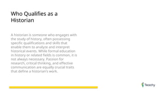 Who Qualifies as a
Historian
A historian is someone who engages with
the study of history, often possessing
specific qualifications and skills that
enable them to analyze and interpret
historical events. While formal education
in history or related fields is common, it is
not always necessary. Passion for
research, critical thinking, and effective
communication are equally crucial traits
that define a historian's work.
 