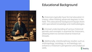Educational Background
1. Historians typically have formal education in
history, often holding advanced degrees in the
field. This educational background equips them
with specialized knowledge and methodologies.
2. A broad understanding of various historical
periods and concepts is essential for historians,
allowing them to connect diverse historical
threads.
3. Additionally, interdisciplinary studies such as
anthropology, sociology, or archaeology can
enhance a historian's perspective and analytical
skills.
 