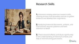 Research Skills
1. Historians employ extensive research skills,
utilizing primary and secondary sources to gather
evidence and develop their arguments.
2. Analyzing historical documents, artifacts, and
oral histories requires patience and keen
attention to detail.
3. These research efforts contribute significantly
to the understanding of historical contexts and
help in reconstructing past events.
 