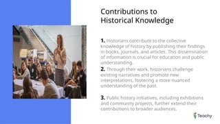 Contributions to
Historical Knowledge
1. Historians contribute to the collective
knowledge of history by publishing their findings
in books, journals, and articles. This dissemination
of information is crucial for education and public
understanding.
2. Through their work, historians challenge
existing narratives and promote new
interpretations, fostering a more nuanced
understanding of the past.
3. Public history initiatives, including exhibitions
and community projects, further extend their
contributions to broader audiences.
 