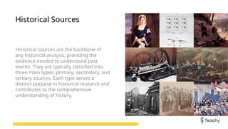 Historical Sources
Historical sources are the backbone of
any historical analysis, providing the
evidence needed to understand past
events. They are typically classified into
three main types: primary, secondary, and
tertiary sources. Each type serves a
distinct purpose in historical research and
contributes to the comprehensive
understanding of history.
 