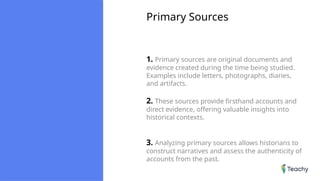 Primary Sources
1. Primary sources are original documents and
evidence created during the time being studied.
Examples include letters, photographs, diaries,
and artifacts.
2. These sources provide firsthand accounts and
direct evidence, offering valuable insights into
historical contexts.
3. Analyzing primary sources allows historians to
construct narratives and assess the authenticity of
accounts from the past.
 