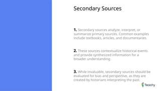 Secondary Sources
1. Secondary sources analyze, interpret, or
summarize primary sources. Common examples
include textbooks, articles, and documentaries.
2. These sources contextualize historical events
and provide synthesized information for a
broader understanding.
3. While invaluable, secondary sources should be
evaluated for bias and perspective, as they are
created by historians interpreting the past.
 