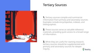 Tertiary Sources
1. Tertiary sources compile and summarize
information from primary and secondary sources.
Examples include encyclopedias, indexes, and
bibliographies.
2. These sources serve as valuable reference
materials, providing quick access to a broad range
of information.
3. While they are useful for starting research,
tertiary sources should be supplemented with
primary and secondary sources for deeper
inquiry.
 