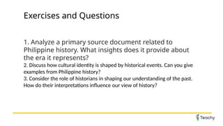 Exercises and Questions
1. Analyze a primary source document related to
Philippine history. What insights does it provide about
the era it represents?
2. Discuss how cultural identity is shaped by historical events. Can you give
examples from Philippine history?
3. Consider the role of historians in shaping our understanding of the past.
How do their interpretations influence our view of history?
 