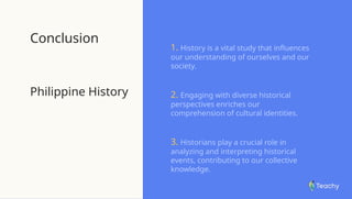 Conclusion
Philippine History
1. History is a vital study that influences
our understanding of ourselves and our
society.
2. Engaging with diverse historical
perspectives enriches our
comprehension of cultural identities.
3. Historians play a crucial role in
analyzing and interpreting historical
events, contributing to our collective
knowledge.
 