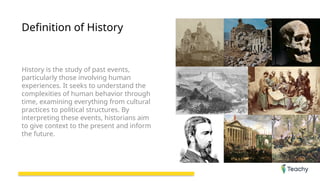 Definition of History
History is the study of past events,
particularly those involving human
experiences. It seeks to understand the
complexities of human behavior through
time, examining everything from cultural
practices to political structures. By
interpreting these events, historians aim
to give context to the present and inform
the future.
 