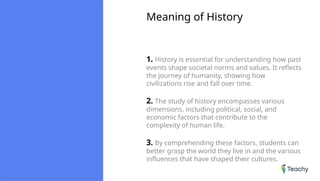 Meaning of History
1. History is essential for understanding how past
events shape societal norms and values. It reflects
the journey of humanity, showing how
civilizations rise and fall over time.
2. The study of history encompasses various
dimensions, including political, social, and
economic factors that contribute to the
complexity of human life.
3. By comprehending these factors, students can
better grasp the world they live in and the various
influences that have shaped their cultures.
 