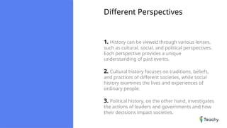 Different Perspectives
1. History can be viewed through various lenses,
such as cultural, social, and political perspectives.
Each perspective provides a unique
understanding of past events.
2. Cultural history focuses on traditions, beliefs,
and practices of different societies, while social
history examines the lives and experiences of
ordinary people.
3. Political history, on the other hand, investigates
the actions of leaders and governments and how
their decisions impact societies.
 