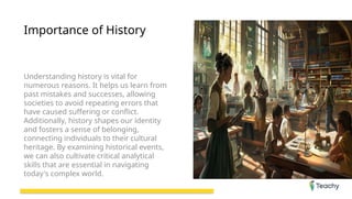 Importance of History
Understanding history is vital for
numerous reasons. It helps us learn from
past mistakes and successes, allowing
societies to avoid repeating errors that
have caused suffering or conflict.
Additionally, history shapes our identity
and fosters a sense of belonging,
connecting individuals to their cultural
heritage. By examining historical events,
we can also cultivate critical analytical
skills that are essential in navigating
today's complex world.
 